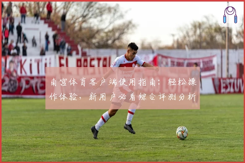 南宫体育客户端使用指南：轻松操作体验，新用户必看综合评测分析