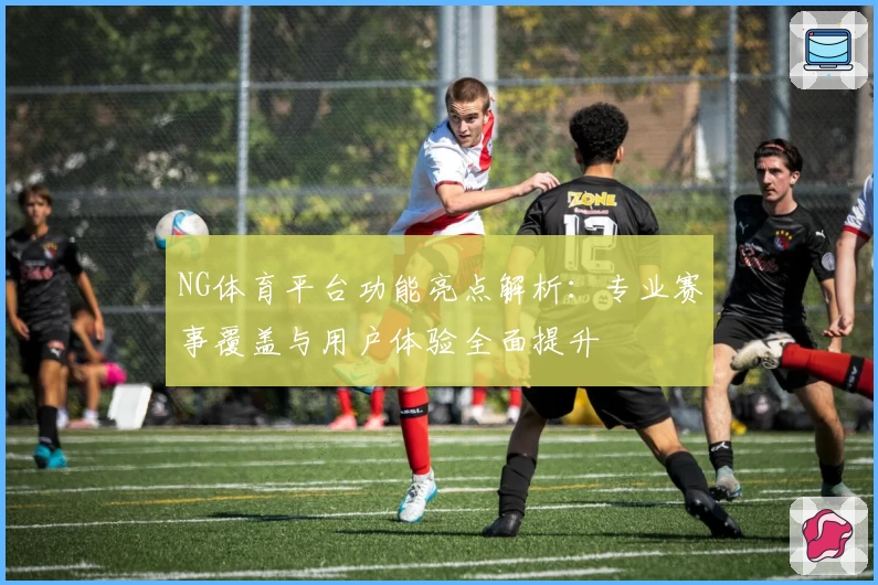 NG体育平台功能亮点解析：专业赛事覆盖与用户体验全面提升
