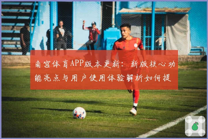南宫体育APP版本更新：新版核心功能亮点与用户使用体验解析如何提升便利性