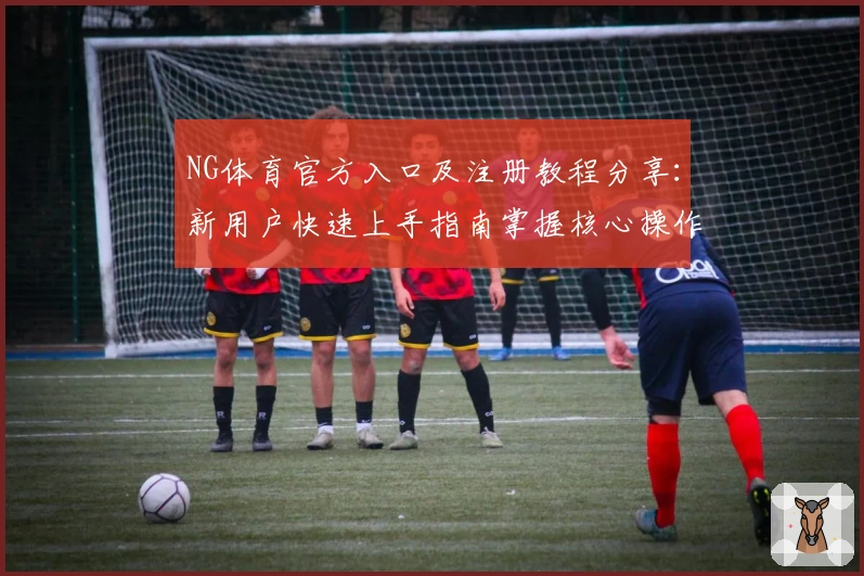 NG体育官方入口及注册教程分享：新用户快速上手指南掌握核心操作技巧