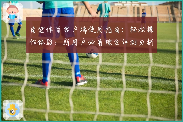 南宫体育客户端使用指南：轻松操作体验，新用户必看综合评测分析